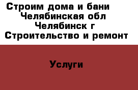 Строим дома и бани!!! - Челябинская обл., Челябинск г. Строительство и ремонт » Услуги   . Челябинская обл.,Челябинск г.